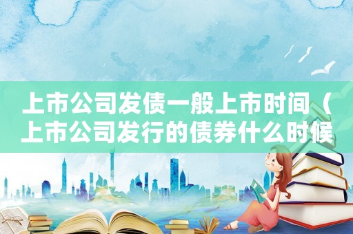 上市公司發(fā)債一般上市時間（上市公司發(fā)行的債券什么時候能發(fā)行）