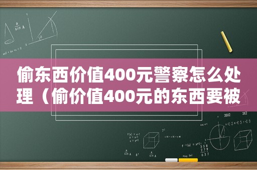 偷東西價值400元警察怎么處理（偷價值400元的東西要被拘留嗎）