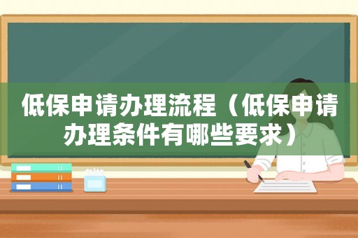 低保申請辦理流程（低保申請辦理條件有哪些要求）