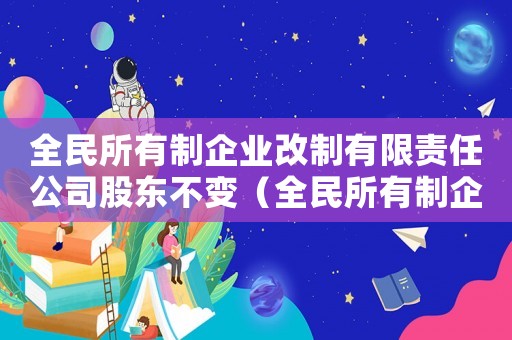 全民所有制企業(yè)改制有限責(zé)任公司股東不變（全民所有制企業(yè)改制有限責(zé)任公司）