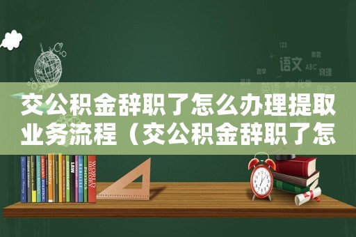 交公積金辭職了怎么辦理提取業務流程（交公積金辭職了怎么辦理提取業務）