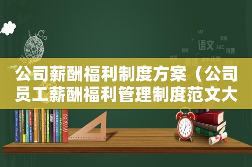 公司薪酬福利制度方案（公司員工薪酬福利管理制度范文大全）