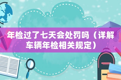 年檢過了七天會處罰嗎（詳解車輛年檢相關(guān)規(guī)定）