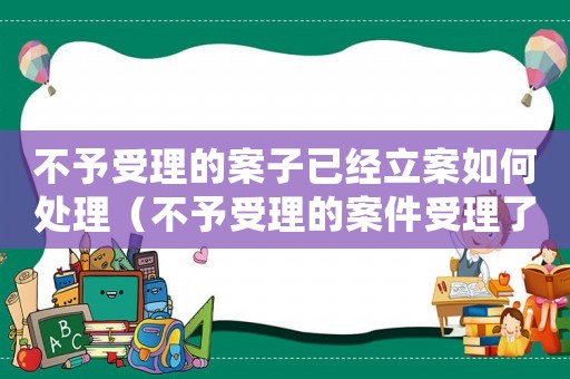 不予受理的案子已經立案如何處理（不予受理的案件受理了怎么辦）