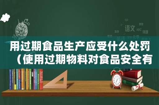 用過(guò)期食品生產(chǎn)應(yīng)受什么處罰（使用過(guò)期物料對(duì)食品安全有何影響）