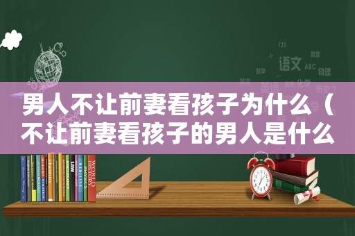 男人不讓前妻看孩子為什么（不讓前妻看孩子的男人是什么心理）