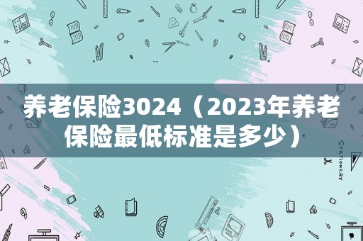 養(yǎng)老保險(xiǎn)3024（2023年養(yǎng)老保險(xiǎn)最低標(biāo)準(zhǔn)是多少）
