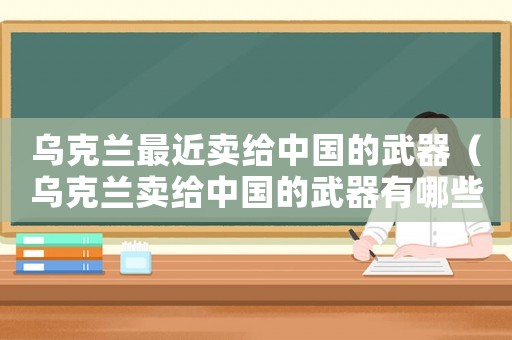 烏克蘭最近賣給中國的武器（烏克蘭賣給中國的武器有哪些）