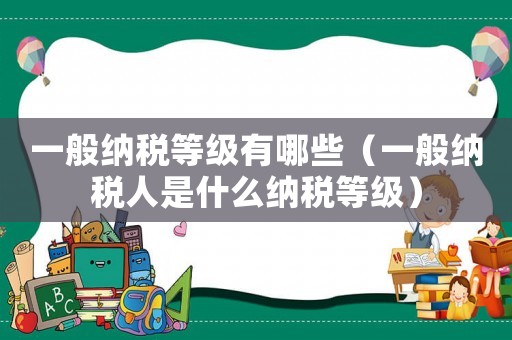 一般納稅等級有哪些（一般納稅人是什么納稅等級）
