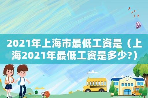 2021年上海市最低工資是（上海2021年最低工資是多少?）