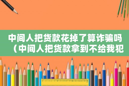 中間人把貨款花掉了算詐騙嗎（中間人把貨款拿到不給我犯罪嗎）