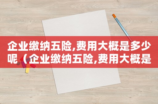 企業繳納五險,費用大概是多少呢（企業繳納五險,費用大概是多少）
