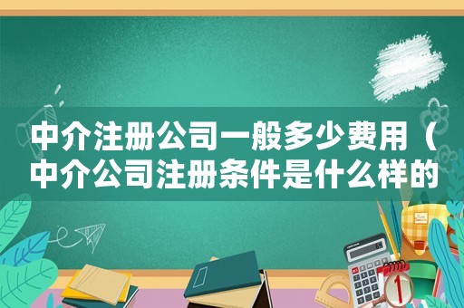 中介注冊公司一般多少費用（中介公司注冊條件是什么樣的）