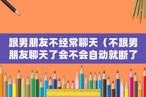 跟男朋友不經常聊天（不跟男朋友聊天了會不會自動就斷了）