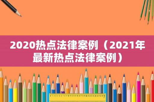 2020熱點(diǎn)法律案例（2021年最新熱點(diǎn)法律案例）