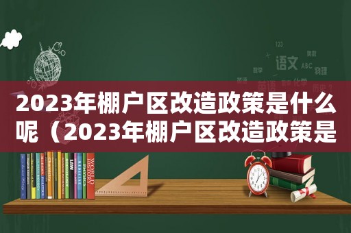 2023年棚戶區(qū)改造政策是什么呢（2023年棚戶區(qū)改造政策是什么呢）