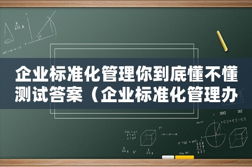 企業(yè)標(biāo)準(zhǔn)化管理你到底懂不懂測(cè)試答案（企業(yè)標(biāo)準(zhǔn)化管理辦法有哪些內(nèi)容）