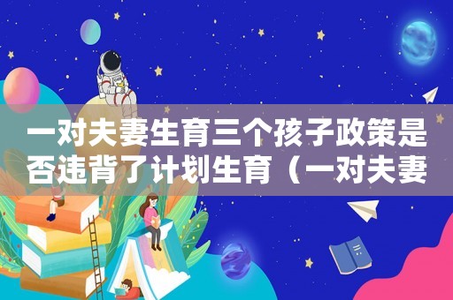 一對(duì)夫妻生育三個(gè)孩子政策是否違背了計(jì)劃生育（一對(duì)夫妻生育三個(gè)孩子政策）