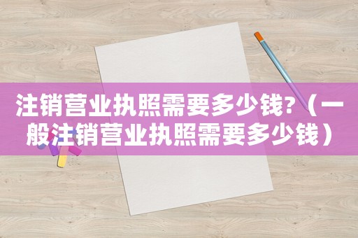 注銷營業執照需要多少錢?（一般注銷營業執照需要多少錢）