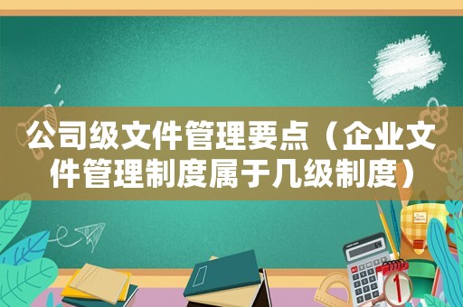 公司級文件管理要點（企業(yè)文件管理制度屬于幾級制度）