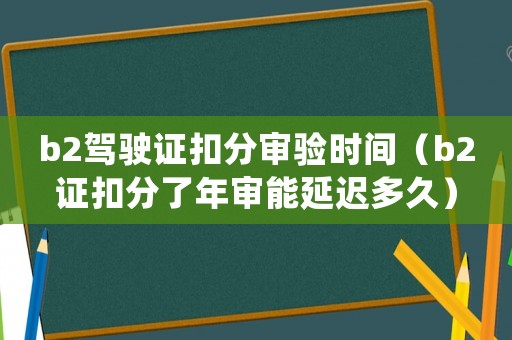 b2駕駛證扣分審驗時間（b2證扣分了年審能延遲多久）