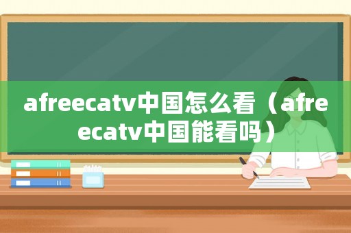 afreecatv中國怎么看（afreecatv中國能看嗎）