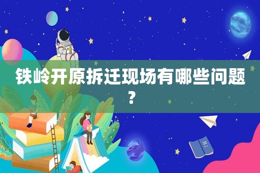 鐵嶺開原拆遷現(xiàn)場有哪些問題？