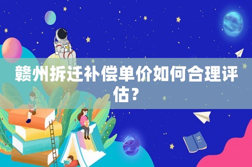贛州拆遷補償單價如何合理評估？