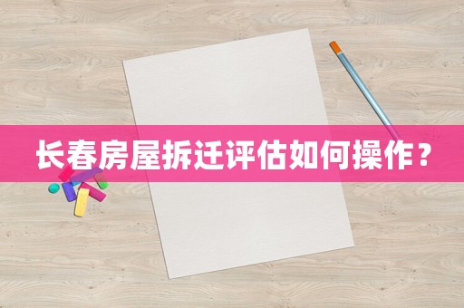 長春房屋拆遷評估如何操作？