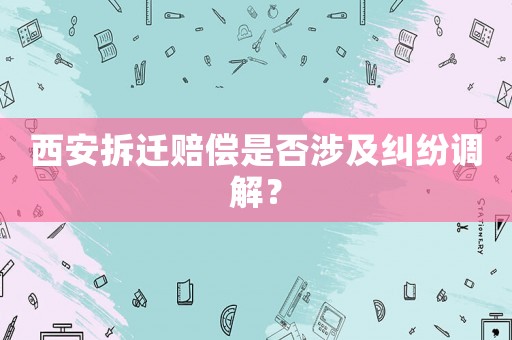 西安拆遷賠償是否涉及糾紛調解？