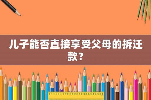 兒子能否直接享受父母的拆遷款？