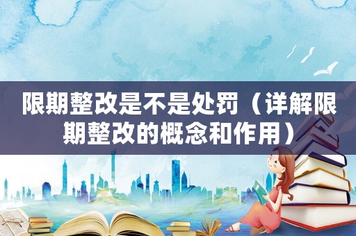 限期整改是不是處罰（詳解限期整改的概念和作用）