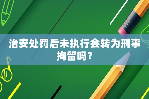 治安處罰后未執行會轉為刑事拘留嗎？