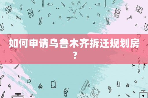如何申請烏魯木齊拆遷規(guī)劃房？