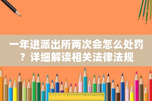 一年進派出所兩次會怎么處罰？詳細解讀相關法律法規