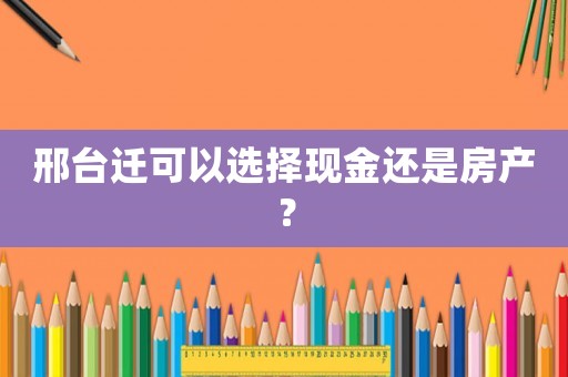 邢臺遷可以選擇現金還是房產？