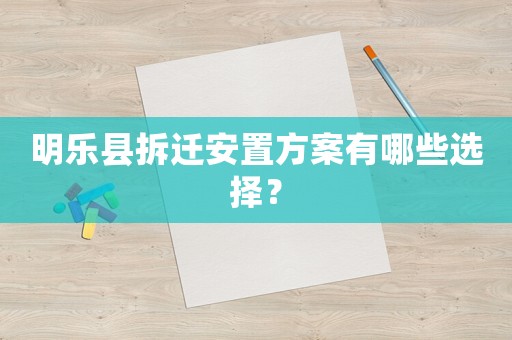 明樂縣拆遷安置方案有哪些選擇？