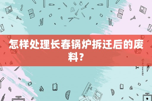 怎樣處理長春鍋爐拆遷后的廢料？