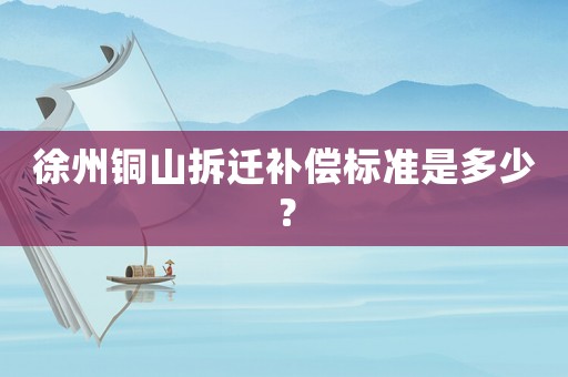 徐州銅山拆遷補償標準是多少？