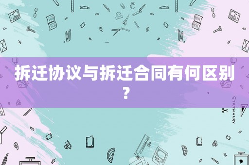 拆遷協議與拆遷合同有何區別？