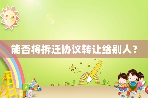 能否將拆遷協議轉讓給別人？
