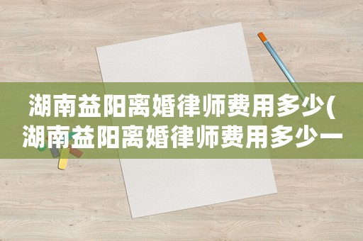 湖南益陽離婚律師費用多少(湖南益陽離婚律師費用多少一個月)