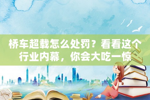 橋車超載怎么處罰？看看這個行業內幕，你會大吃一驚