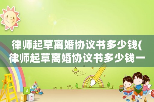律師起草離婚協議書多少錢(律師起草離婚協議書多少錢一份)