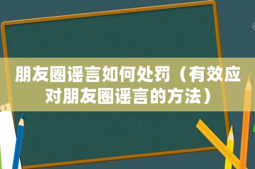 朋友圈謠言如何處罰（有效應對朋友圈謠言的方法）