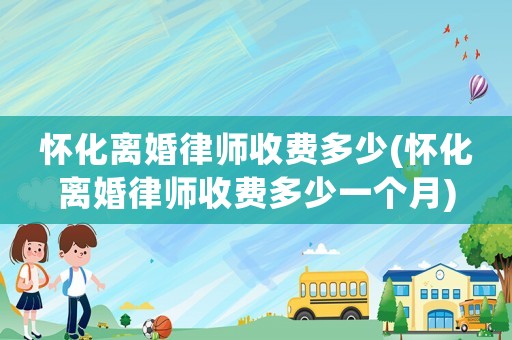 懷化離婚律師收費多少(懷化離婚律師收費多少一個月)
