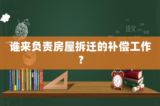 誰來負責房屋拆遷的補償工作？