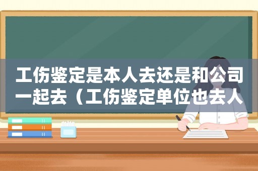 工傷鑒定是本人去還是和公司一起去（工傷鑒定單位也去人嗎）