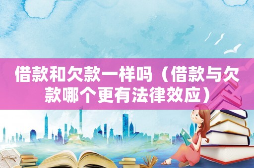 借款和欠款一樣嗎（借款與欠款哪個更有法律效應）