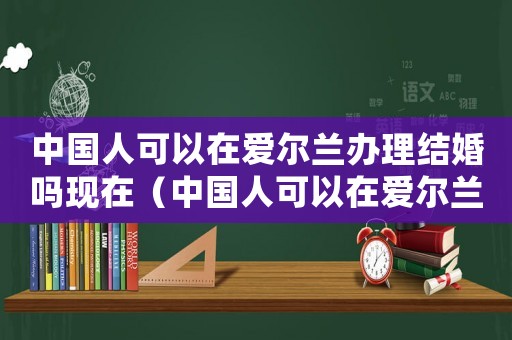 中國人可以在愛爾蘭辦理結婚嗎現在（中國人可以在愛爾蘭辦理結婚嗎）